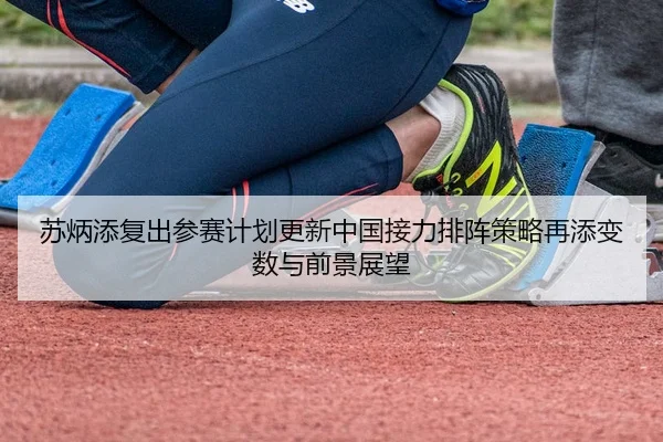 苏炳添复出参赛计划更新中国接力排阵策略再添变数与前景展望