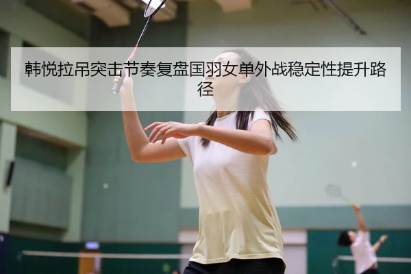 韩悦拉吊突击节奏复盘国羽女单外战稳定性提升路径