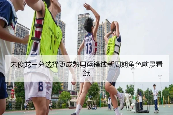 朱俊龙三分选择更成熟男篮锋线新周期角色前景看涨